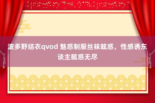 波多野结衣qvod 魅惑制服丝袜眩惑，性感诱东谈主眩惑无尽