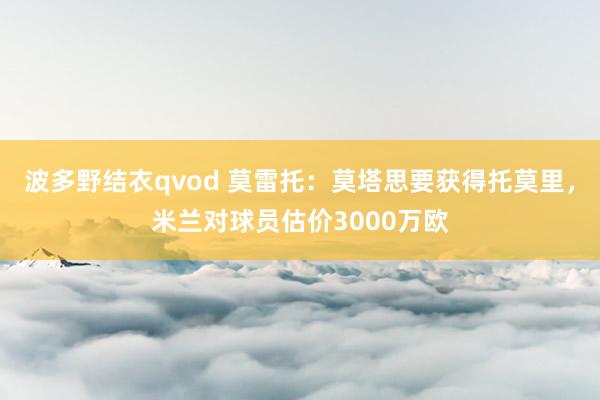 波多野结衣qvod 莫雷托：莫塔思要获得托莫里，米兰对球员估价3000万欧