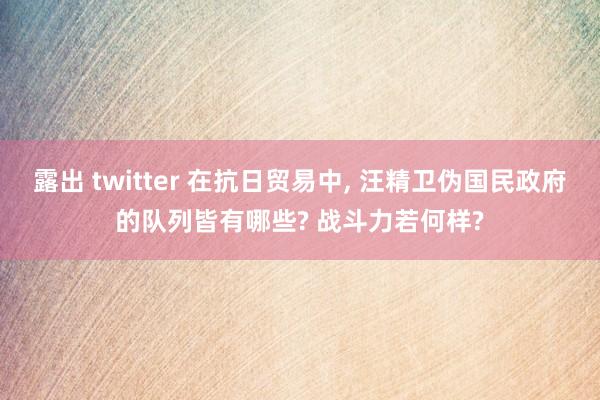 露出 twitter 在抗日贸易中， 汪精卫伪国民政府的队列皆有哪些? 战斗力若何样?