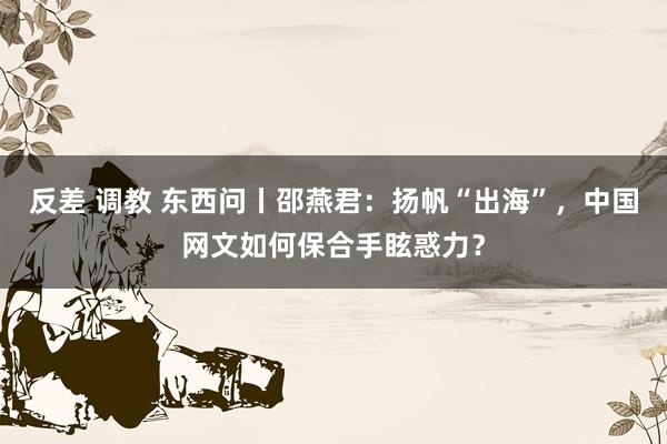 反差 调教 东西问丨邵燕君：扬帆“出海”，中国网文如何保合手眩惑力？