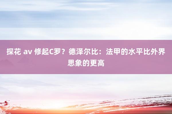 探花 av 修起C罗？德泽尔比：法甲的水平比外界思象的更高