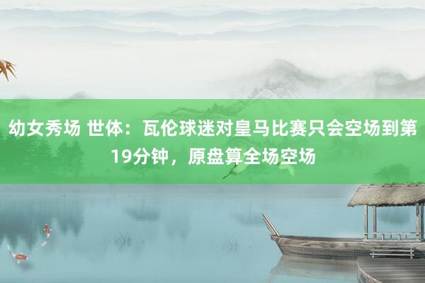幼女秀场 世体:瓦伦球迷对皇马比赛只会空场到第19分钟,原盘算全场空场