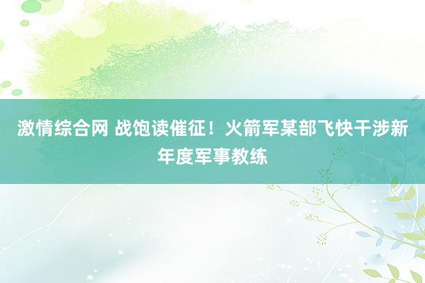 激情综合网 战饱读催征！火箭军某部飞快干涉新年度军事教练