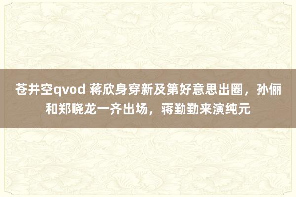 苍井空qvod 蒋欣身穿新及第好意思出圈，孙俪和郑晓龙一齐出场，蒋勤勤来演纯元
