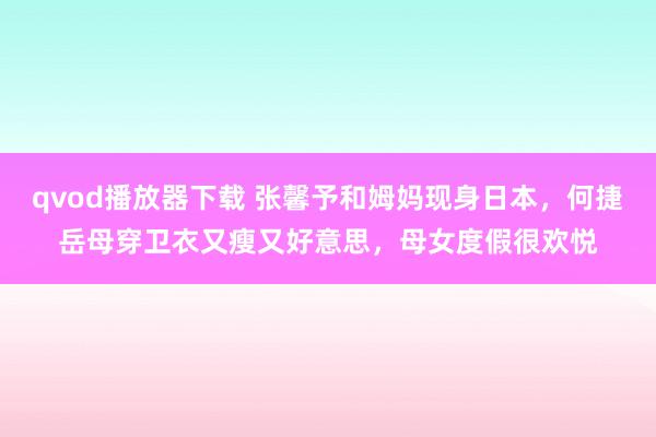 qvod播放器下载 张馨予和姆妈现身日本，何捷岳母穿卫衣又瘦又好意思，母女度假很欢悦