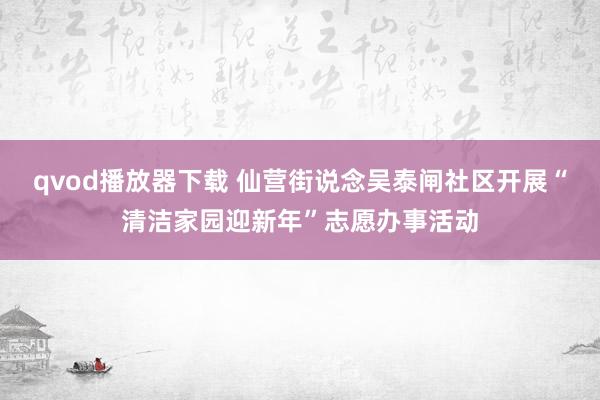 qvod播放器下载 仙营街说念吴泰闸社区开展“清洁家园迎新年”志愿办事活动