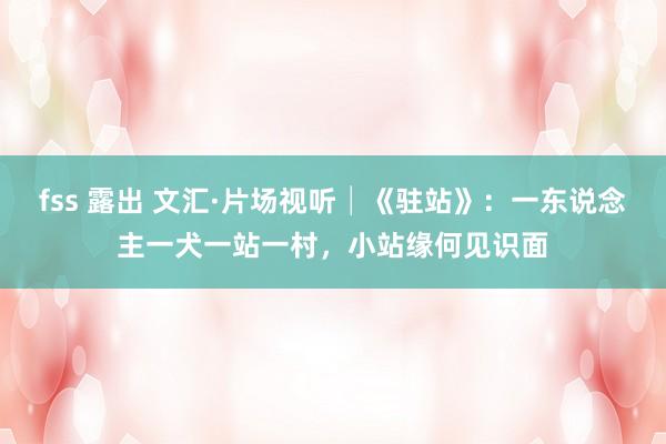 fss 露出 文汇·片场视听│《驻站》：一东说念主一犬一站一村，小站缘何见识面