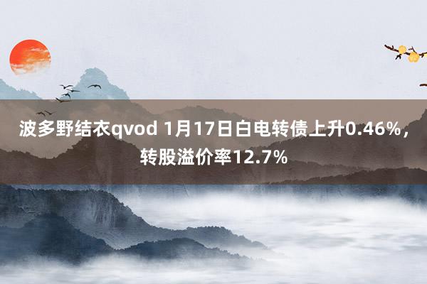 波多野结衣qvod 1月17日白电转债上升0.46%，转股溢价率12.7%