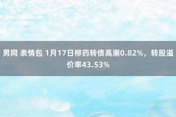 男同 表情包 1月17日柳药转债高潮0.82%，转股溢价率43.53%