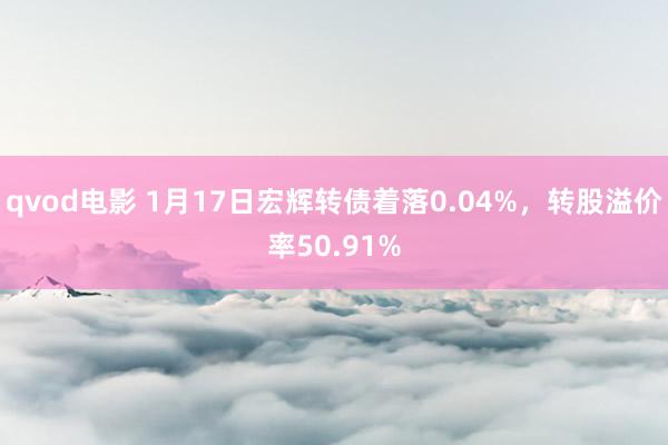 qvod电影 1月17日宏辉转债着落0.04%，转股溢价率50.91%