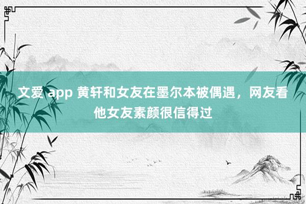 文爱 app 黄轩和女友在墨尔本被偶遇，网友看他女友素颜很信得过