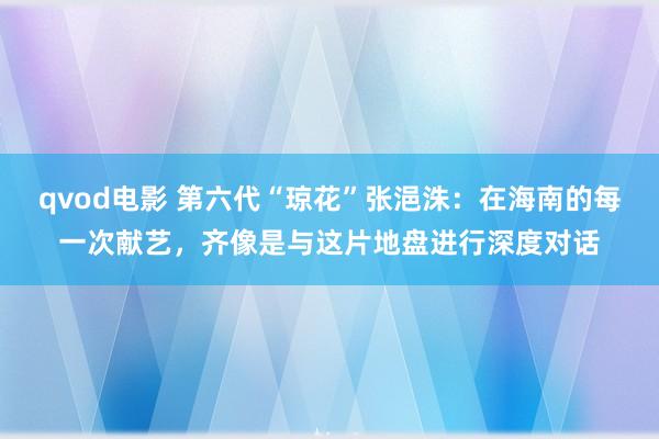 qvod电影 第六代“琼花”张浥洙：在海南的每一次献艺，齐像是与这片地盘进行深度对话