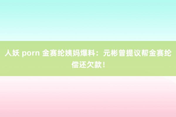 人妖 porn 金赛纶姨妈爆料：元彬曾提议帮金赛纶偿还欠款！