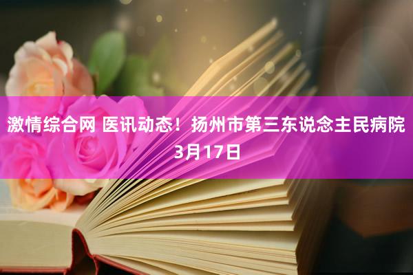 激情综合网 医讯动态！扬州市第三东说念主民病院3月17日