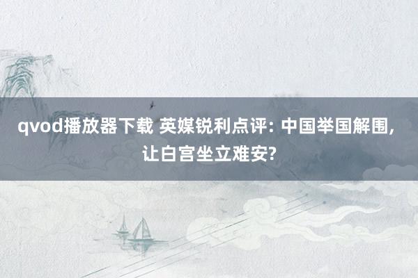 qvod播放器下载 英媒锐利点评: 中国举国解围， 让白宫坐立难安?