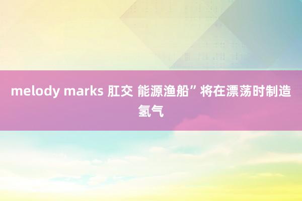 melody marks 肛交 能源渔船”将在漂荡时制造氢气