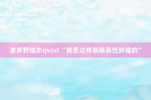 波多野结衣qvod “我是这样驯顺恶性肿瘤的”