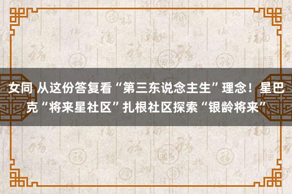 女同 从这份答复看“第三东说念主生”理念！星巴克“将来星社区”扎根社区探索“银龄将来”