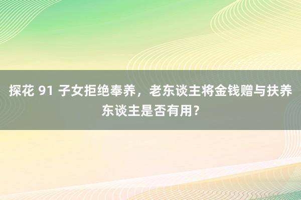 探花 91 子女拒绝奉养，老东谈主将金钱赠与扶养东谈主是否有用？