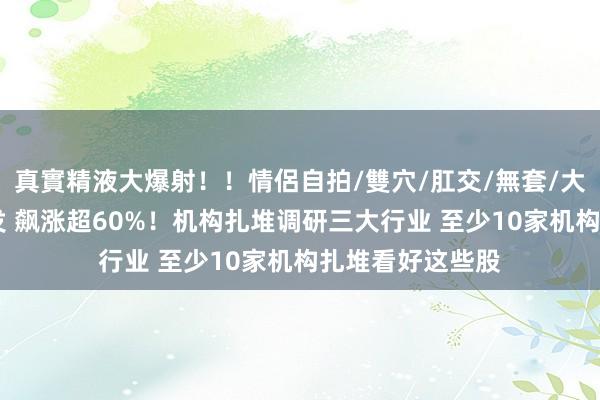 真實精液大爆射！！情侶自拍/雙穴/肛交/無套/大量噴精 透澈爆发 飙涨超60%！机构扎堆调研三大行业 至少10家机构扎堆看好这些股