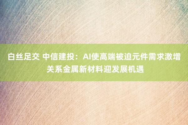 白丝足交 中信建投：AI使高端被迫元件需求激增 关系金属新材料迎发展机遇