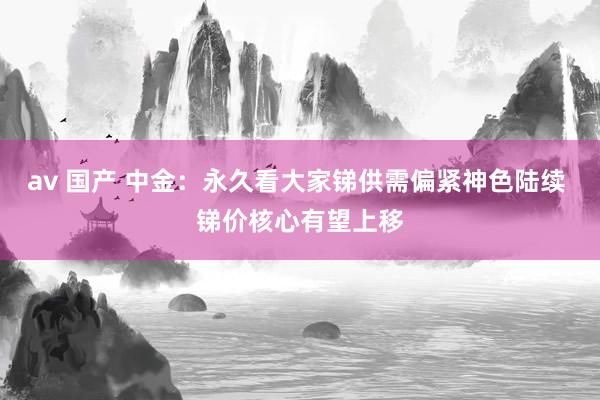av 国产 中金：永久看大家锑供需偏紧神色陆续 锑价核心有望上移