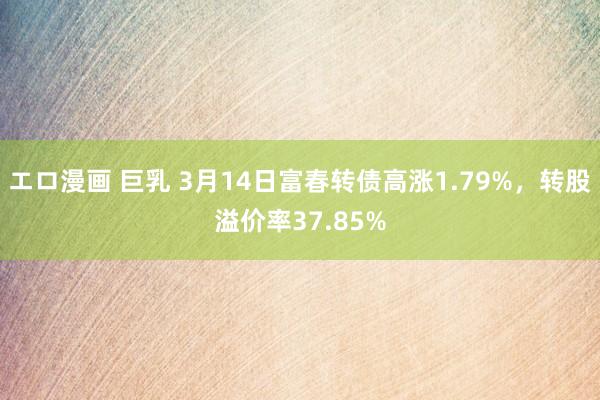 エロ漫画 巨乳 3月14日富春转债高涨1.79%，转股溢价率37.85%