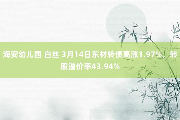 海安幼儿园 白丝 3月14日东材转债高涨1.97%，转股溢价率43.94%