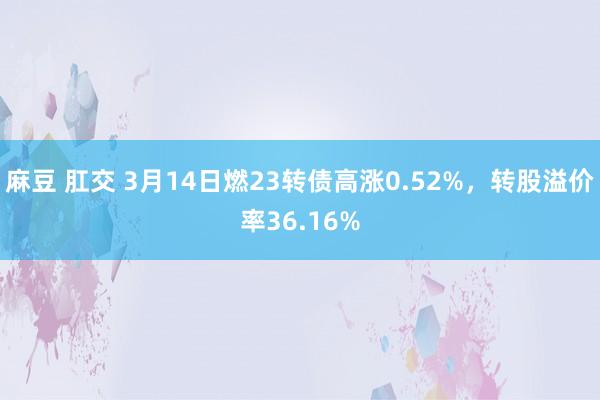 麻豆 肛交 3月14日燃23转债高涨0.52%，转股溢价率36.16%