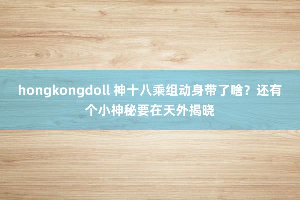 hongkongdoll 神十八乘组动身带了啥？还有个小神秘要在天外揭晓