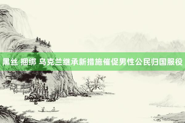 黑丝 捆绑 乌克兰继承新措施催促男性公民归国服役