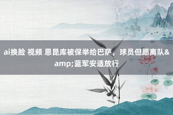 ai换脸 视频 恩昆库被保举给巴萨，球员但愿离队&蓝军安适放行