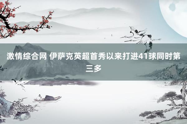 激情综合网 伊萨克英超首秀以来打进41球同时第三多