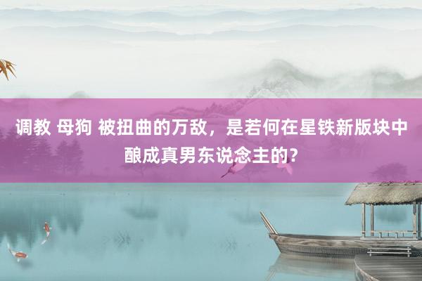 调教 母狗 被扭曲的万敌，是若何在星铁新版块中酿成真男东说念主的？