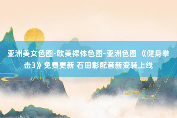 亚洲美女色图-欧美裸体色图-亚洲色图 《健身拳击3》免费更新 石田彰配音新变装上线