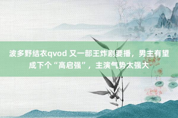 波多野结衣qvod 又一部王炸剧要播，男主有望成下个“高启强”，主演气势太强大