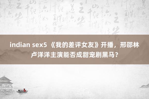 indian sex5 《我的差评女友》开播，邢邵林卢洋洋主演能否成甜宠剧黑马？