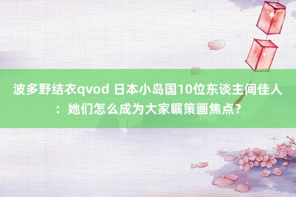 波多野结衣qvod 日本小岛国10位东谈主间佳人：她们怎么成为大家瞩策画焦点？