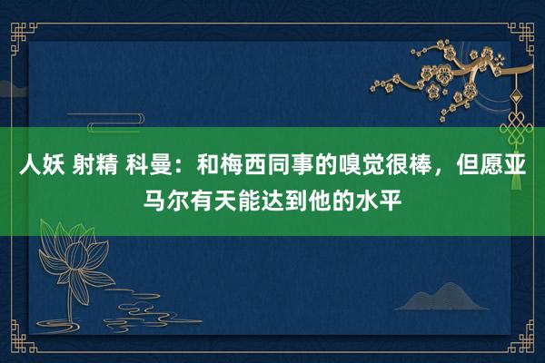人妖 射精 科曼：和梅西同事的嗅觉很棒，但愿亚马尔有天能达到他的水平