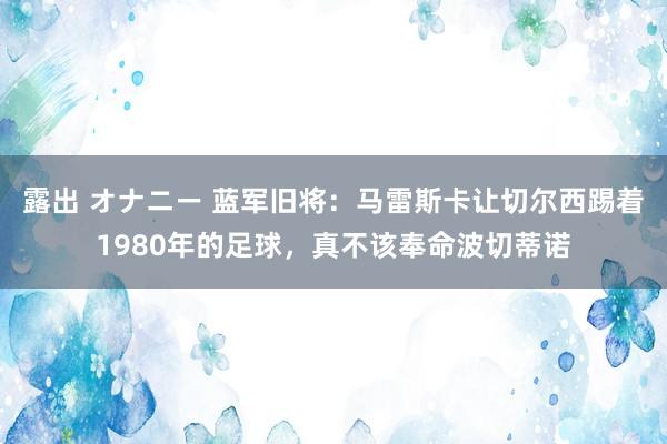 露出 オナニー 蓝军旧将：马雷斯卡让切尔西踢着1980年的足球，真不该奉命波切蒂诺