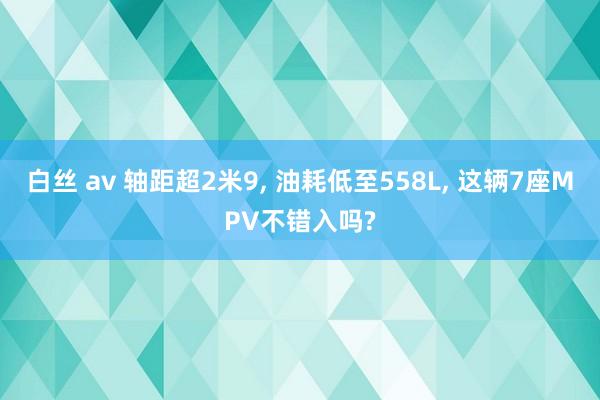 白丝 av 轴距超2米9， 油耗低至558L， 这辆7座MPV不错入吗?