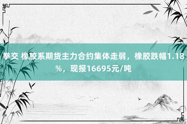 拳交 橡胶系期货主力合约集体走弱，橡胶跌幅1.18%，现报16695元/吨
