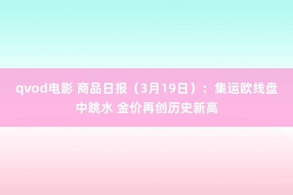 qvod电影 商品日报（3月19日）：集运欧线盘中跳水 金价再创历史新高