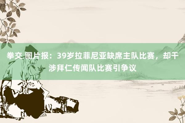 拳交 图片报：39岁拉菲尼亚缺席主队比赛，却干涉拜仁传闻队比赛引争议