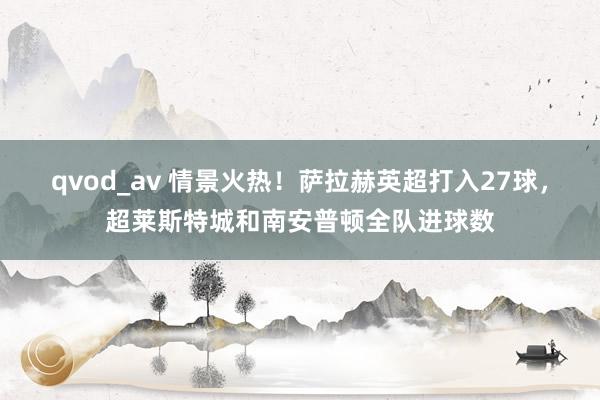 qvod_av 情景火热！萨拉赫英超打入27球，超莱斯特城和南安普顿全队进球数