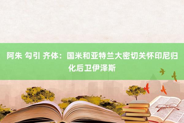 阿朱 勾引 齐体：国米和亚特兰大密切关怀印尼归化后卫伊泽斯