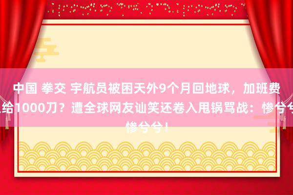 中国 拳交 宇航员被困天外9个月回地球，加班费只给1000刀？遭全球网友讪笑还卷入甩锅骂战：惨兮兮！