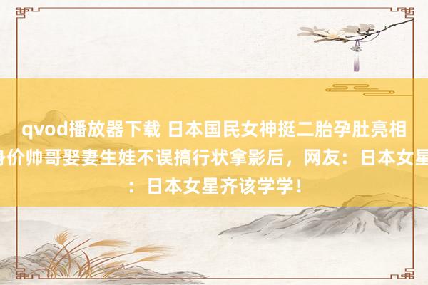 qvod播放器下载 日本国民女神挺二胎孕肚亮相！与亿万身价帅哥娶妻生娃不误搞行状拿影后，网友：日本女星齐该学学！