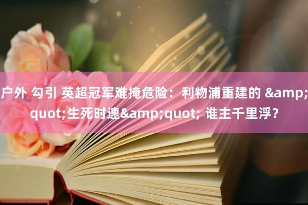 户外 勾引 英超冠军难掩危险：利物浦重建的 &quot;生死时速&quot; 谁主千里浮？