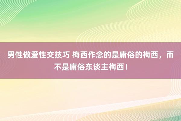 男性做爱性交技巧 梅西作念的是庸俗的梅西，而不是庸俗东谈主梅西！